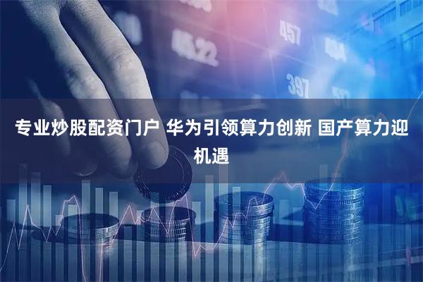 专业炒股配资门户 华为引领算力创新 国产算力迎机遇