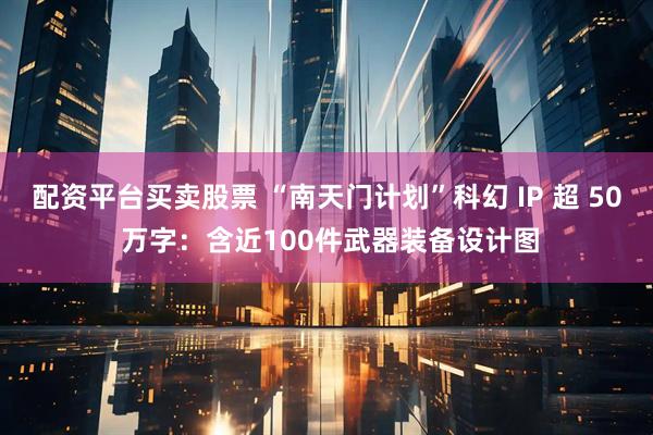 配资平台买卖股票 “南天门计划”科幻 IP 超 50 万字：含近100件武器装备设计图