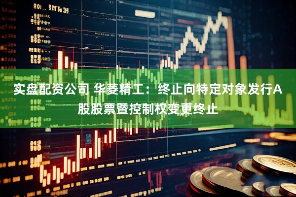 实盘配资公司 华菱精工：终止向特定对象发行A股股票暨控制权变更终止