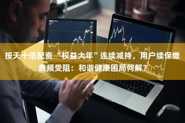 按天十倍配资 “权益大年”连续减持，用户续保缴费频受阻：和谐健康困局何解？
