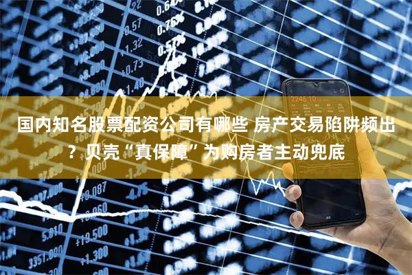 国内知名股票配资公司有哪些 房产交易陷阱频出？贝壳“真保障”为购房者主动兜底