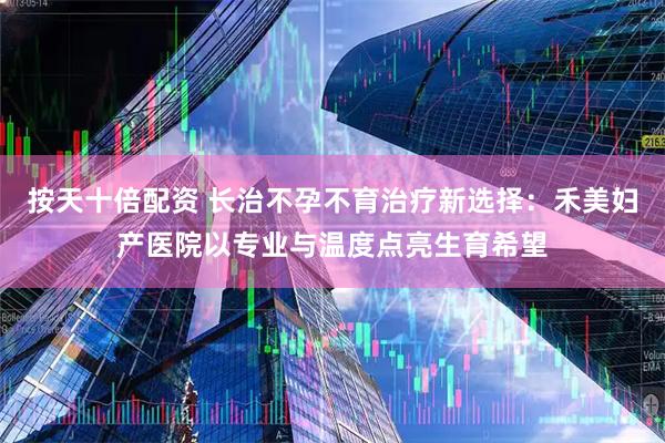 按天十倍配资 长治不孕不育治疗新选择：禾美妇产医院以专业与温度点亮生育希望