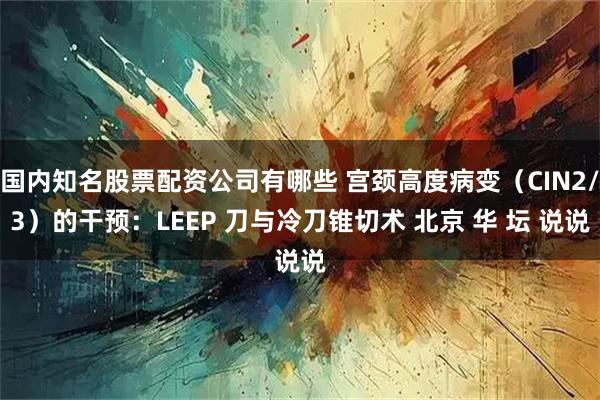 国内知名股票配资公司有哪些 宫颈高度病变（CIN2/3）的干预：LEEP 刀与冷刀锥切术 北京 华 坛 说说