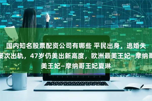 国内知名股票配资公司有哪些 平民出身，逃婚失败，丈夫屡次出轨，47岁仍美出新高度，欧洲最美王妃—摩纳哥王妃夏琳