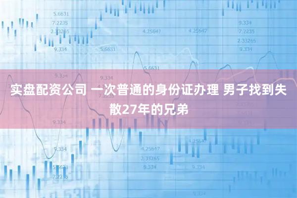 实盘配资公司 一次普通的身份证办理 男子找到失散27年的兄弟