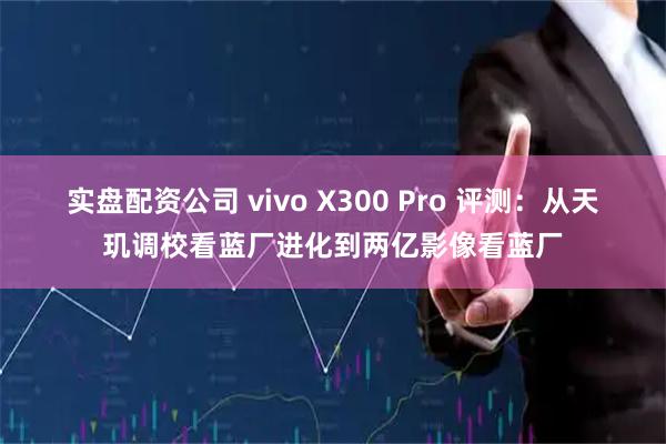 实盘配资公司 vivo X300 Pro 评测：从天玑调校看蓝厂进化到两亿影像看蓝厂