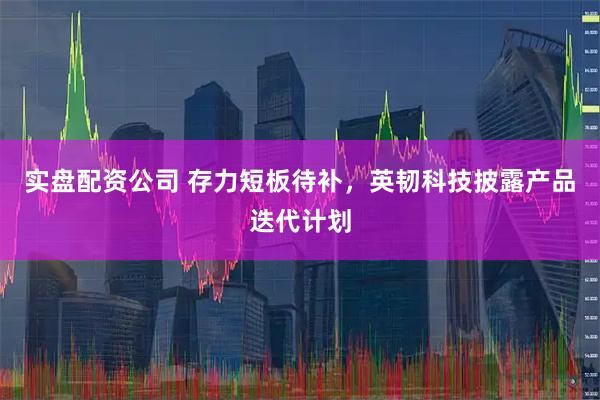 实盘配资公司 存力短板待补，英韧科技披露产品迭代计划