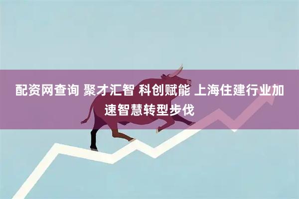 配资网查询 聚才汇智 科创赋能 上海住建行业加速智慧转型步伐