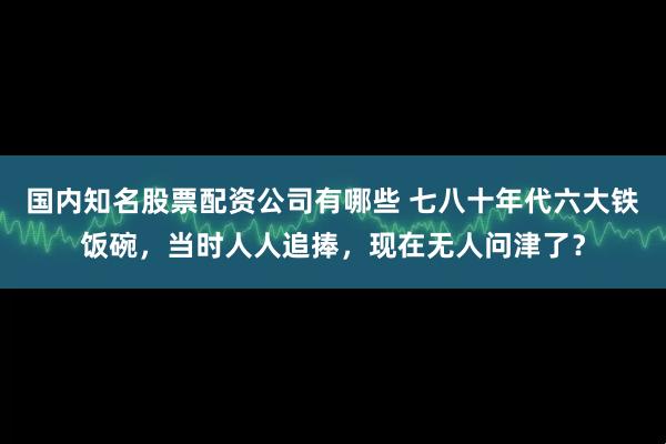 国内知名股票配资公司有哪些 七八十年代六大铁饭碗，当时人人追捧，现在无人问津了？