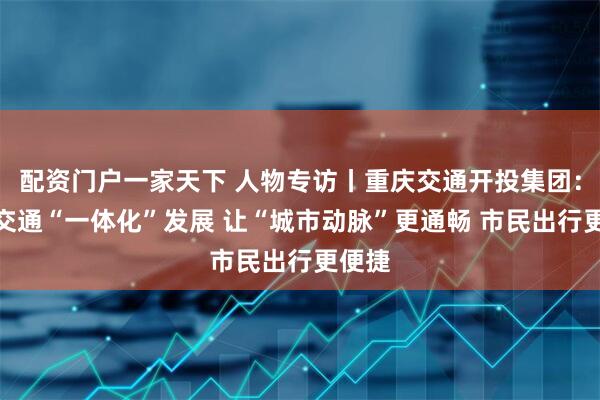 配资门户一家天下 人物专访丨重庆交通开投集团：公共交通“一体化”发展 让“城市动脉”更通畅 市民出行更便捷