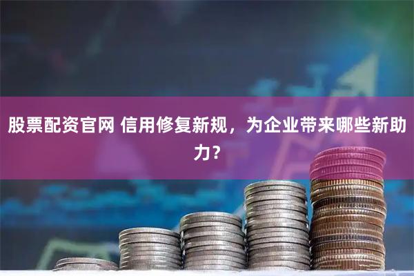 股票配资官网 信用修复新规，为企业带来哪些新助力？