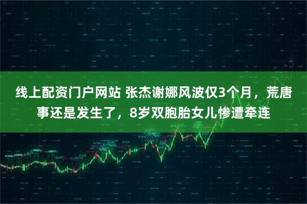 线上配资门户网站 张杰谢娜风波仅3个月,荒唐事还是发生了,8岁双胞胎女儿惨遭牵连