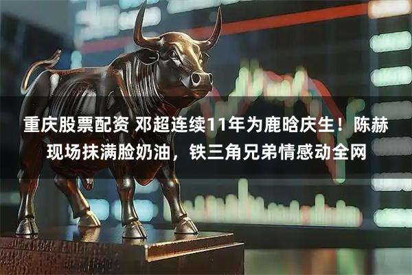 重庆股票配资 邓超连续11年为鹿晗庆生！陈赫现场抹满脸奶油，铁三角兄弟情感动全网