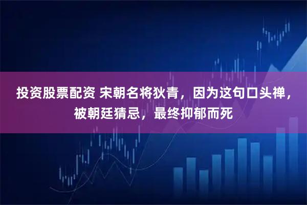 投资股票配资 宋朝名将狄青，因为这句口头禅，被朝廷猜忌，最终抑郁而死