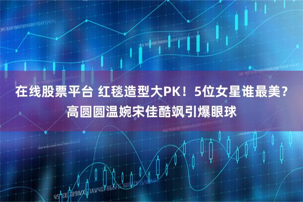 在线股票平台 红毯造型大PK！5位女星谁最美？高圆圆温婉宋佳酷飒引爆眼球