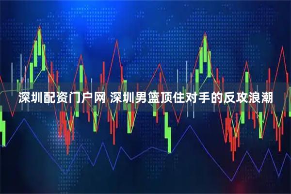 深圳配资门户网 深圳男篮顶住对手的反攻浪潮