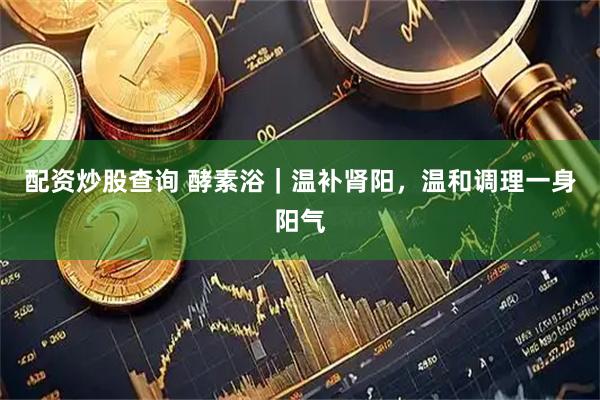 配资炒股查询 酵素浴｜温补肾阳，温和调理一身阳气