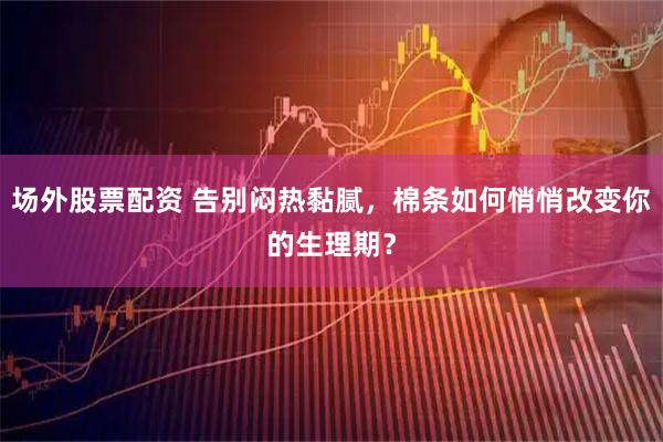 场外股票配资 告别闷热黏腻，棉条如何悄悄改变你的生理期？