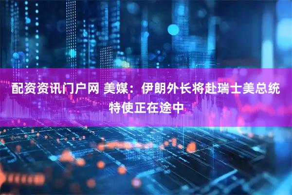 配资资讯门户网 美媒：伊朗外长将赴瑞士　美总统特使正在途中