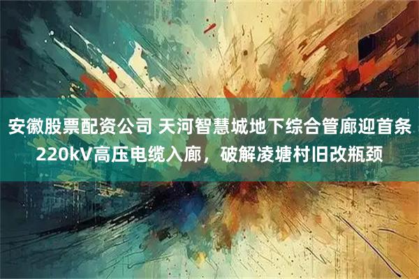 安徽股票配资公司 天河智慧城地下综合管廊迎首条220kV高压电缆入廊，破解凌塘村旧改瓶颈