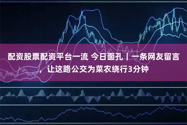 配资股票配资平台一流 今日面孔｜一条网友留言，让这路公交为菜农绕行3分钟